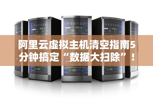 阿里云虚拟主机清空指南5分钟搞定“数据大扫除”！（附防翻车秘籍）
