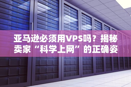 亚马逊必须用VPS吗？揭秘卖家“科学上网”的正确姿势！