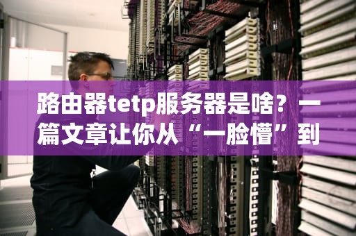 路由器tetp服务器是啥？一篇文章让你从“一脸懵”到“秒懂”！