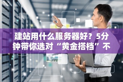 建站用什么服务器好？5分钟带你选对“黄金搭档”不翻车！
