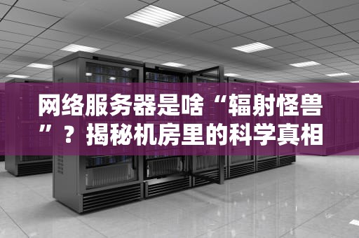 网络服务器是啥“辐射怪兽”？揭秘机房里的科学真相！