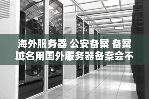 海外服务器 公安备案 备案域名用国外服务器备案会不会掉