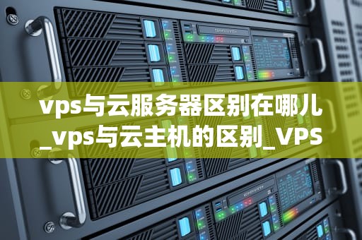 vps与云服务器区别在哪儿_vps与云主机的区别_VPS与云服务器的区别