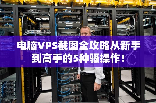 电脑VPS截图全攻略从新手到高手的5种骚操作！