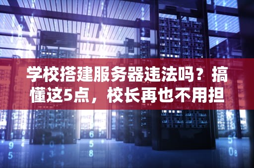 学校搭建服务器违法吗？搞懂这5点，校长再也不用担心被查水表！