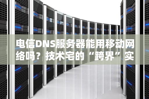 电信DNS服务器能用移动网络吗？技术宅的“跨界”实验报告