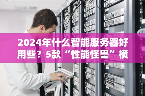 2024年什么智能服务器好用些？5款“性能怪兽”横评，小白也能闭眼入！