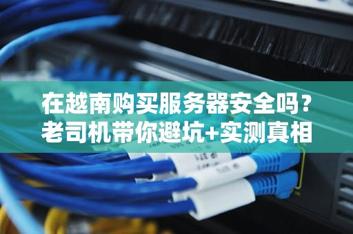 在越南购买服务器安全吗？老司机带你避坑+实测真相！