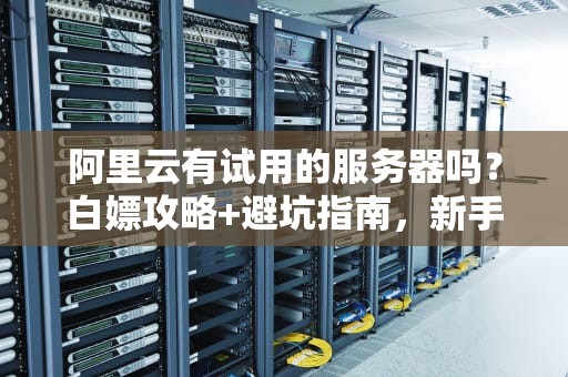 阿里云有试用的服务器吗？白嫖攻略+避坑指南，新手必看！