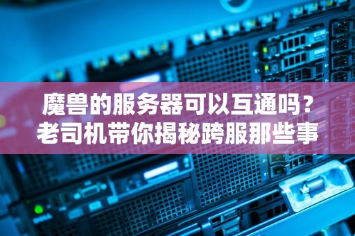 魔兽的服务器可以互通吗？老司机带你揭秘跨服那些事儿！