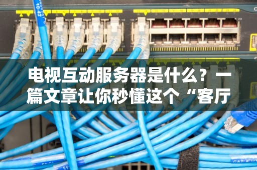 电视互动服务器是什么？一篇文章让你秒懂这个“客厅黑科技”！