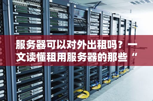 服务器可以对外出租吗？一文读懂租用服务器的那些“坑”与“香”