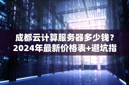 成都云计算服务器多少钱？2024年最新价格表+避坑指南（附真实测评）