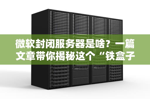 微软封闭服务器是啥？一篇文章带你揭秘这个“铁盒子”的玄机！