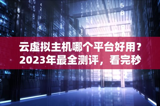 云虚拟主机哪个平台好用？2023年最全测评，看完秒变老司机！