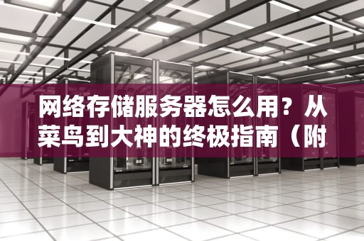 网络存储服务器怎么用？从菜鸟到大神的终极指南（附超实用技巧）