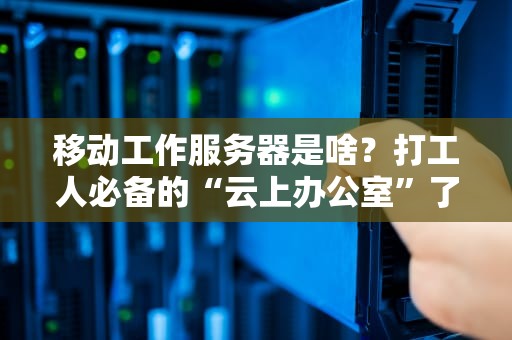 移动工作服务器是啥？打工人必备的“云上办公室”了解一下！