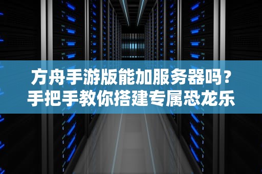 方舟手游版能加服务器吗？手把手教你搭建专属恐龙乐园！