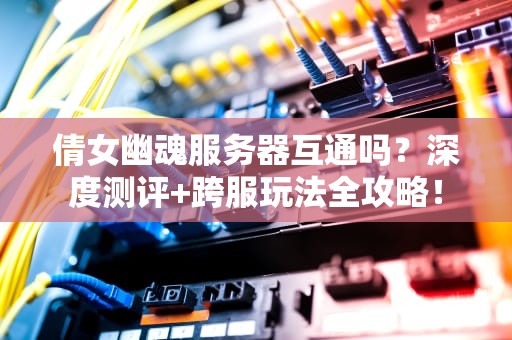 倩女幽魂服务器互通吗？深度测评+跨服玩法全攻略！