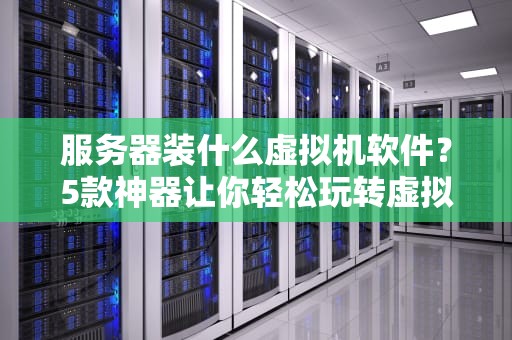 服务器装什么虚拟机软件？5款神器让你轻松玩转虚拟化！