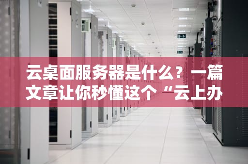 云桌面服务器是什么？一篇文章让你秒懂这个“云上办公神器”！