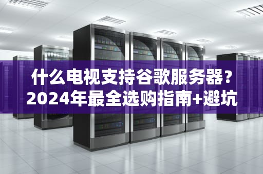什么电视支持谷歌服务器？2024年最全选购指南+避坑攻略！