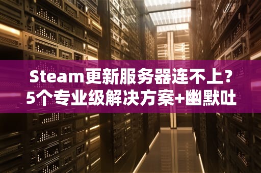 Steam更新服务器连不上？5个专业级解决方案+幽默吐槽