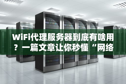 WiFi代理服务器到底有啥用？一篇文章让你秒懂“网络隐身术”！