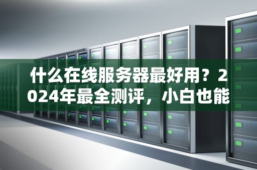 什么在线服务器最好用？2024年最全测评，小白也能秒懂！