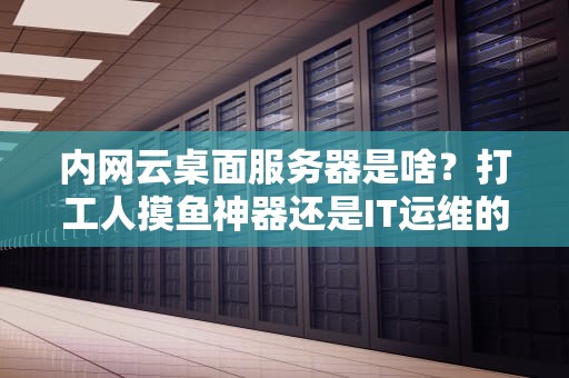 内网云桌面服务器是啥？打工人摸鱼神器还是IT运维的噩梦？