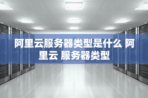 阿里云服务器类型是什么 阿里云 服务器类型