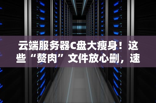 云端服务器C盘大瘦身！这些“赘肉”文件放心删，速度飙升不是梦