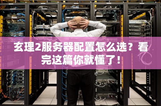 玄理2服务器配置怎么选？看完这篇你就懂了！