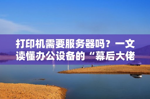 打印机需要服务器吗？一文读懂办公设备的“幕后大佬”