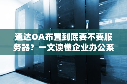 通达OA布置到底要不要服务器？一文读懂企业办公系统的“硬核后台”