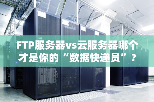 FTP服务器vs云服务器哪个才是你的“数据快递员”？