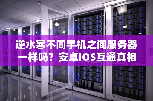 逆水寒不同手机之间服务器一样吗？安卓iOS互通真相大揭秘！
