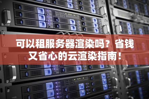 可以租服务器渲染吗？省钱又省心的云渲染指南！