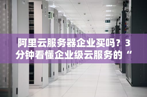 阿里云服务器企业买吗？3分钟看懂企业级云服务的“真香”定律！