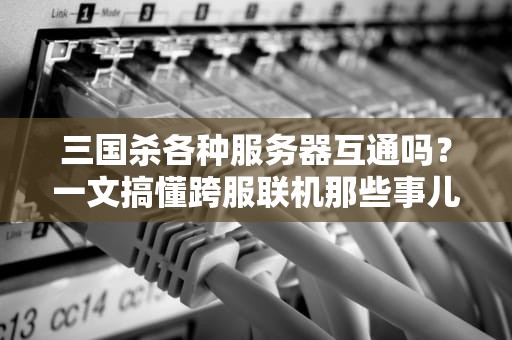 三国杀各种服务器互通吗？一文搞懂跨服联机那些事儿！