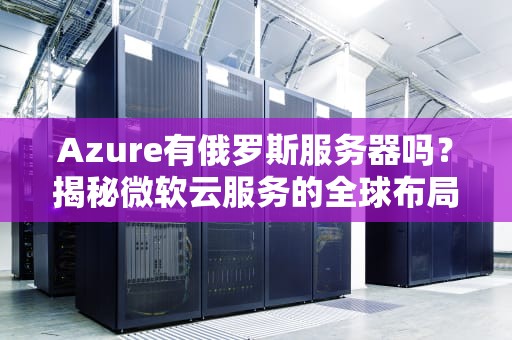 Azure有俄罗斯服务器吗？揭秘微软云服务的全球布局与“战斗民族”的特殊情况