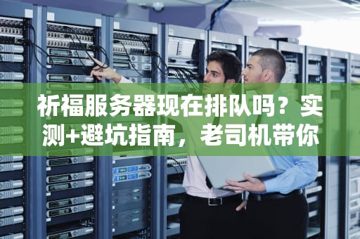 祈福服务器现在排队吗？实测+避坑指南，老司机带你飞！