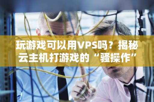 玩游戏可以用VPS吗？揭秘云主机打游戏的“骚操作”与硬伤！