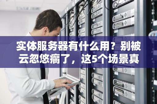 实体服务器有什么用？别被云忽悠瘸了，这5个场景真香警告！