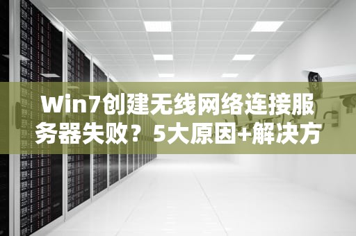Win7创建无线网络连接服务器失败？5大原因+解决方案全解析！