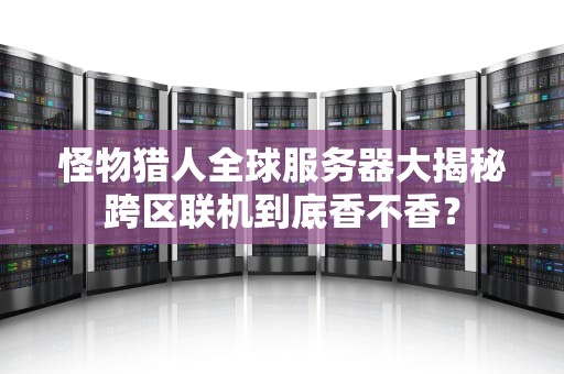 怪物猎人全球服务器大揭秘跨区联机到底香不香？