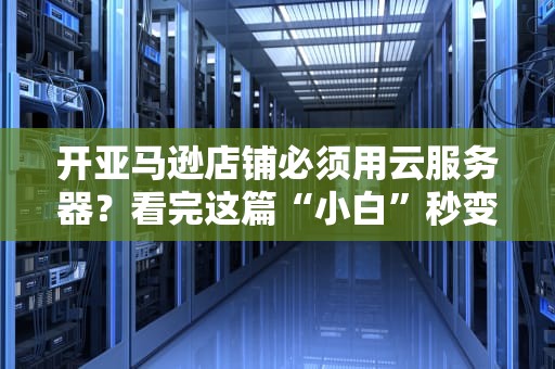 开亚马逊店铺必须用云服务器？看完这篇“小白”秒变“老司机”！