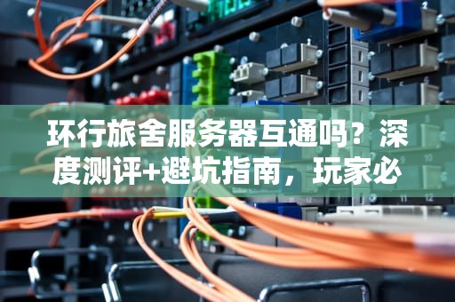 环行旅舍服务器互通吗？深度测评+避坑指南，玩家必看！
