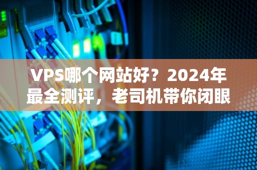 VPS哪个网站好？2024年最全测评，老司机带你闭眼上车不翻车！