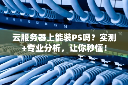 云服务器上能装PS吗？实测+专业分析，让你秒懂！